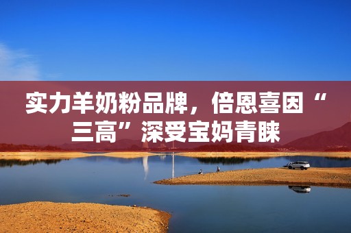 实力羊奶粉品牌，倍恩喜因“三高”深受宝妈青睐