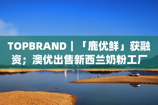 TOPBRAND｜「鹿优鲜」获融资；澳优出售新西兰奶粉工厂；元气森林将推出纯净水；Chanel重推31 bag