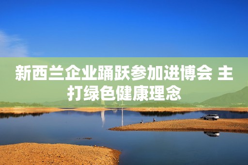 新西兰企业踊跃参加进博会 主打绿色健康理念