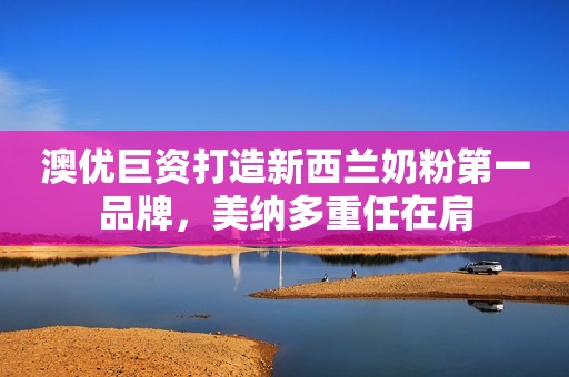 澳优巨资打造新西兰奶粉第一品牌，美纳多重任在肩