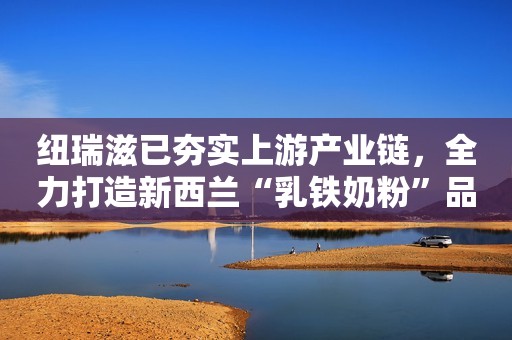 纽瑞滋已夯实上游产业链，全力打造新西兰“乳铁奶粉”品牌