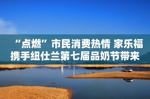 “点燃”市民消费热情 家乐福携手纽仕兰第七届品奶节带来消费盛宴