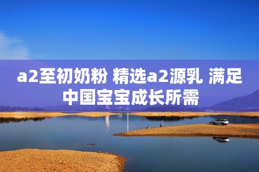 a2至初奶粉 精选a2源乳 满足中国宝宝成长所需