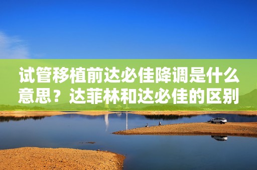 试管移植前达必佳降调是什么意思？达菲林和达必佳的区别