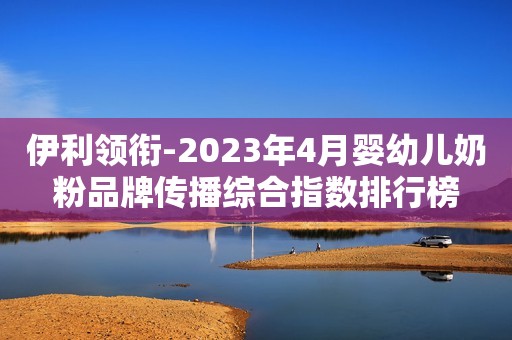 伊利领衔-2023年4月婴幼儿奶粉品牌传播综合指数排行榜