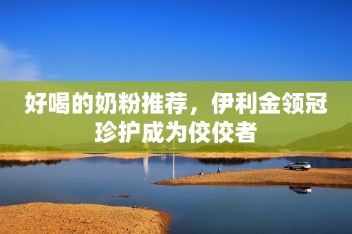 好喝的奶粉推荐，伊利金领冠珍护成为佼佼者