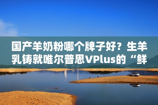 国产羊奶粉哪个牌子好？生羊乳铸就唯尔普思VPlus的“鲜”