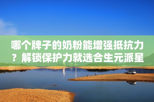 哪个牌子的奶粉能增强抵抗力？解锁保护力就选合生元派星奶粉