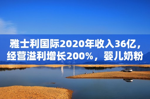 雅士利国际2020年收入36亿，经营溢利增长200%，婴儿奶粉表现突出