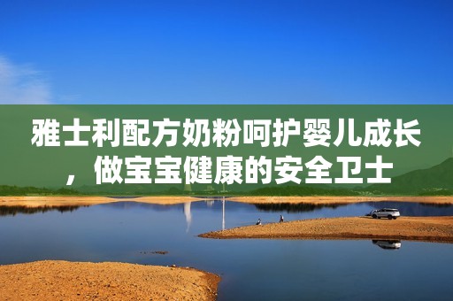 雅士利配方奶粉呵护婴儿成长，做宝宝健康的安全卫士