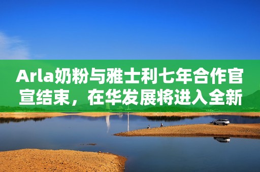 Arla奶粉与雅士利七年合作官宣结束，在华发展将进入全新阶段