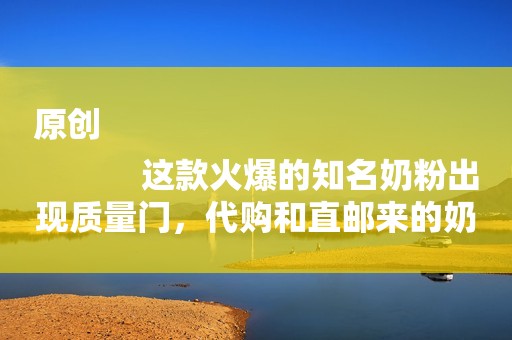 原创
            这款火爆的知名奶粉出现质量门，代购和直邮来的奶粉如何维权？