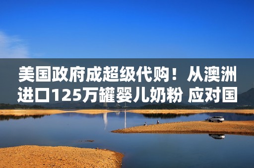 美国政府成超级代购！从澳洲进口125万罐婴儿奶粉 应对国内奶粉荒