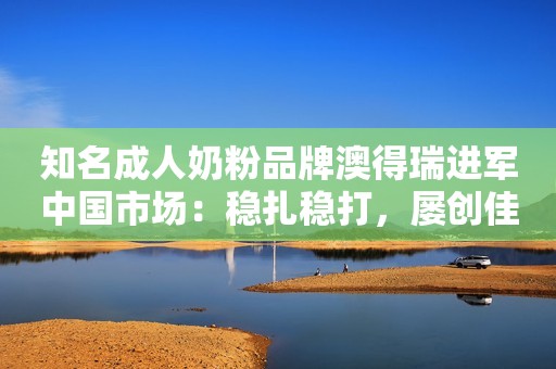 知名成人奶粉品牌澳得瑞进军中国市场：稳扎稳打，屡创佳绩