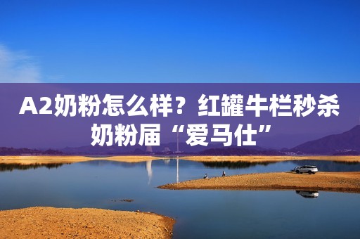 A2奶粉怎么样？红罐牛栏秒杀奶粉届“爱马仕”