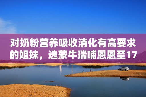 对奶粉营养吸收消化有高要求的姐妹，选蒙牛瑞哺恩恩至17...