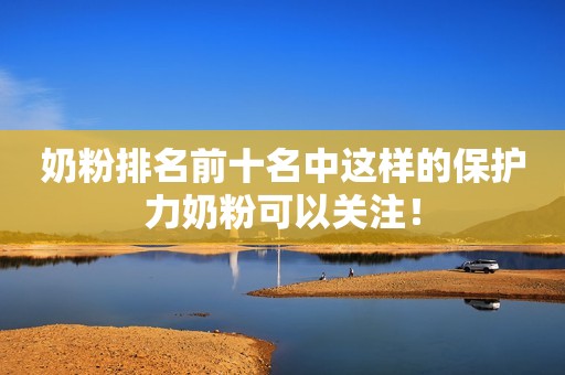 奶粉排名前十名中这样的保护力奶粉可以关注！