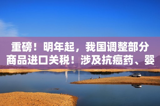 重磅！明年起，我国调整部分商品进口关税！涉及抗癌药、婴儿奶粉…这些商品零关税