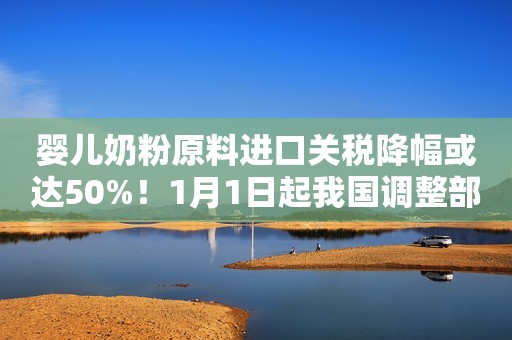 婴儿奶粉原料进口关税降幅或达50%！1月1日起我国调整部分商品进口关税
