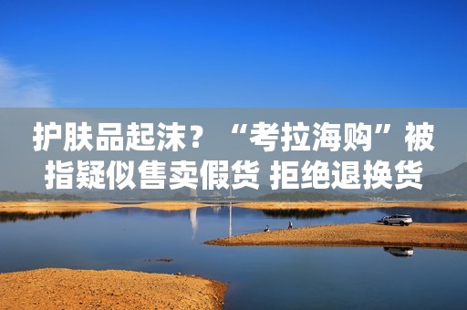 护肤品起沫？“考拉海购”被指疑似售卖假货 拒绝退换货