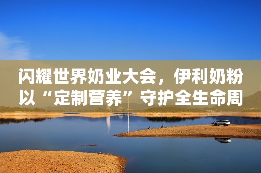 闪耀世界奶业大会，伊利奶粉以“定制营养”守护全生命周期健康