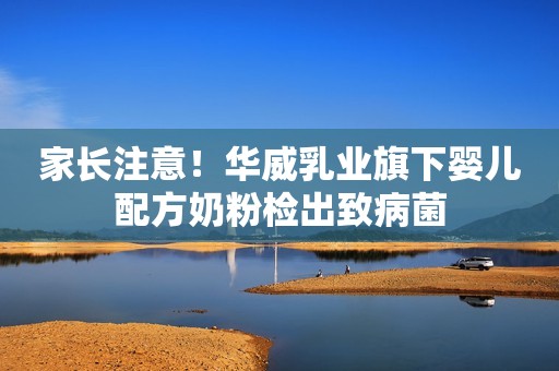 家长注意！华威乳业旗下婴儿配方奶粉检出致病菌