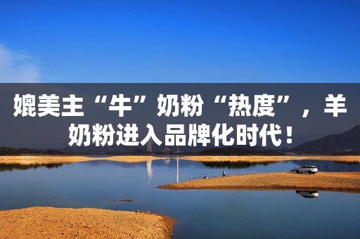 媲美主“牛”奶粉“热度”，羊奶粉进入品牌化时代！