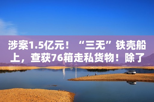 涉案1.5亿元！“三无”铁壳船上，查获76箱走私货物！除了世界名牌化妆品，还有…