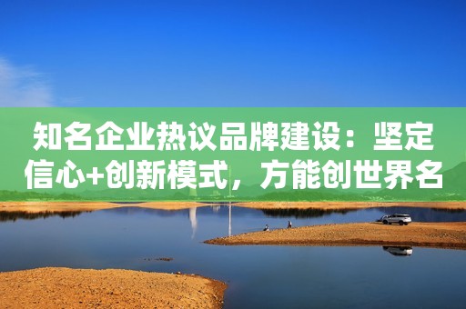 知名企业热议品牌建设：坚定信心+创新模式，方能创世界名牌