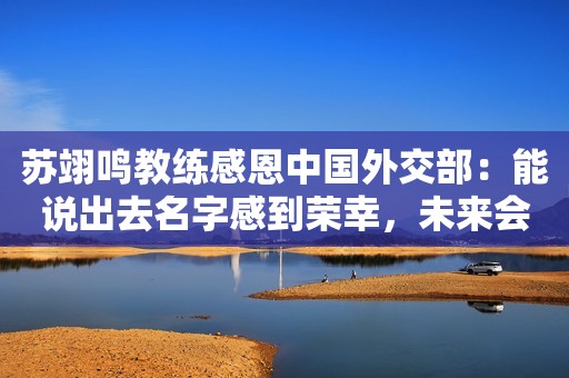 苏翊鸣教练感恩中国外交部：能说出去名字感到荣幸，未来会更努力
