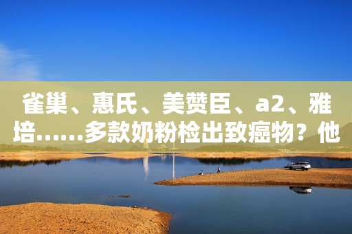 雀巢、惠氏、美赞臣、a2、雅培……多款奶粉检出致癌物？他们回应了！