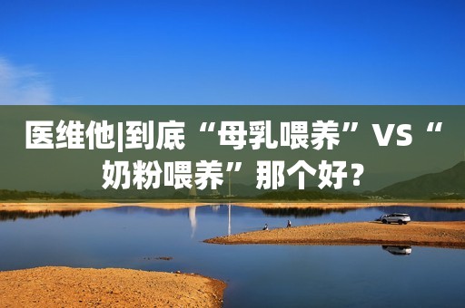 医维他|到底“母乳喂养”VS“奶粉喂养”那个好？