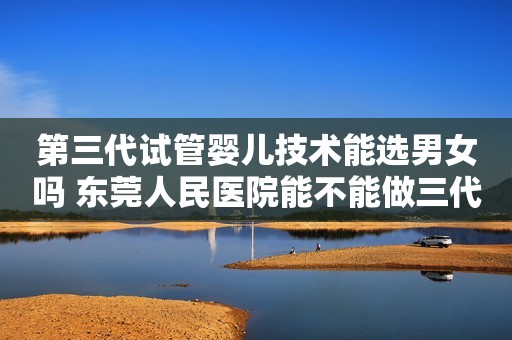 第三代试管婴儿技术能选男女吗 东莞人民医院能不能做三代试管选性别