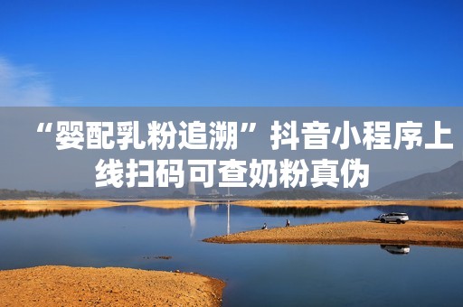 “婴配乳粉追溯”抖音小程序上线扫码可查奶粉真伪