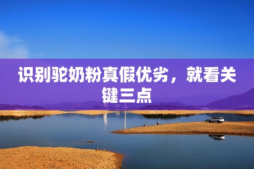 识别驼奶粉真假优劣，就看关键三点