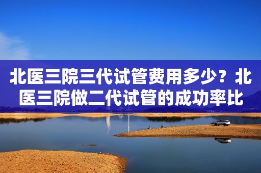 北医三院三代试管费用多少？北医三院做二代试管的成功率比一代试管高吗？