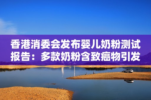 香港消委会发布婴儿奶粉测试报告：多款奶粉含致癌物引发关注食安中心澄清称“全部符合标准”