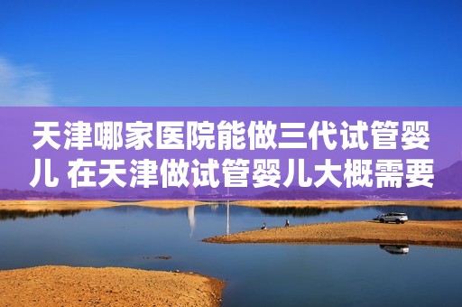 天津哪家医院能做三代试管婴儿 在天津做试管婴儿大概需要多少钱