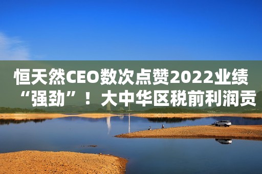 恒天然CEO数次点赞2022业绩“强劲”！大中华区税前利润贡献44%