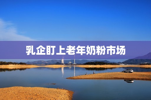 乳企盯上老年奶粉市场