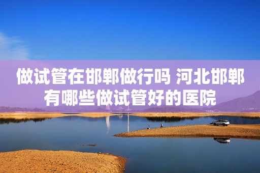 做试管在邯郸做行吗 河北邯郸有哪些做试管好的医院