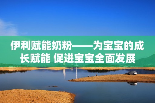 伊利赋能奶粉——为宝宝的成长赋能 促进宝宝全面发展