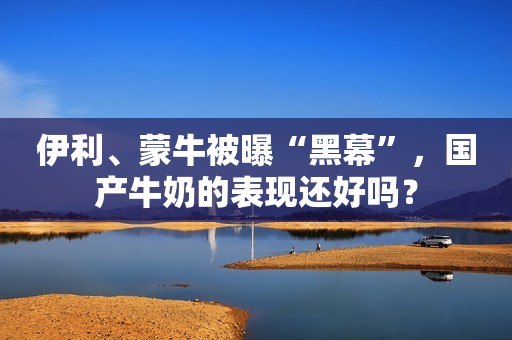 伊利、蒙牛被曝“黑幕”，国产牛奶的表现还好吗？
