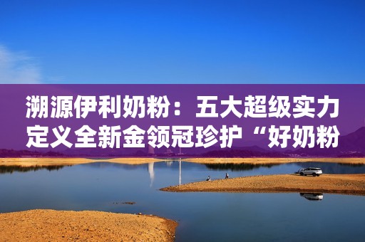 溯源伊利奶粉：五大超级实力定义全新金领冠珍护“好奶粉 新标准”