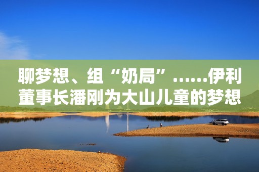 聊梦想、组“奶局”……伊利董事长潘刚为大山儿童的梦想加油