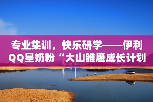 专业集训，快乐研学——伊利QQ星奶粉“大山雏鹰成长计划”助力山区儿童追梦