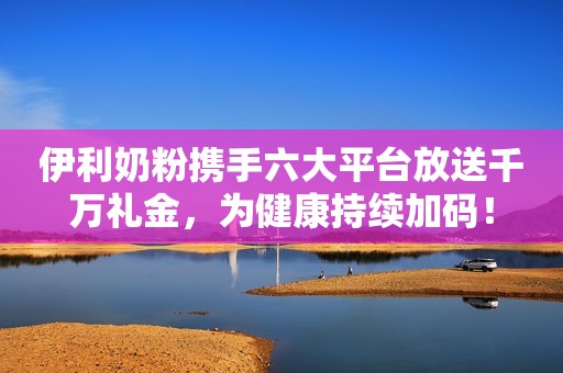 伊利奶粉携手六大平台放送千万礼金，为健康持续加码！