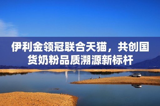 伊利金领冠联合天猫，共创国货奶粉品质溯源新标杆