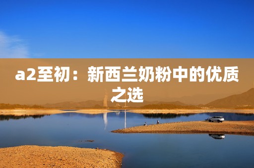 a2至初：新西兰奶粉中的优质之选