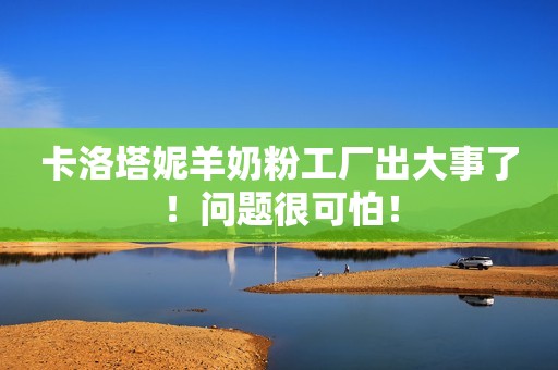 卡洛塔妮羊奶粉工厂出大事了！问题很可怕！